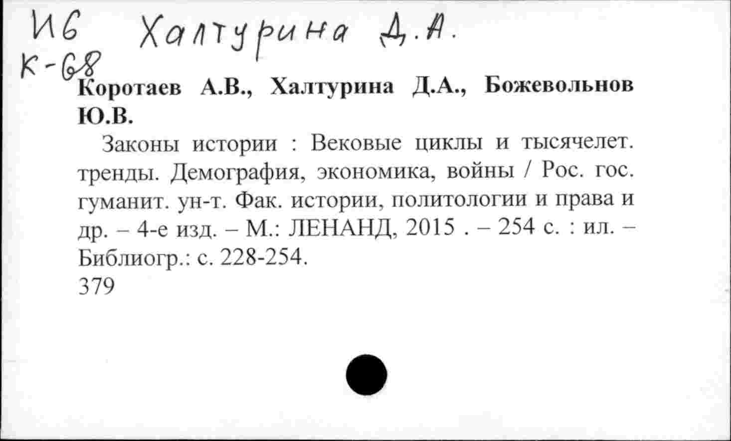 ﻿№ Халтч/’ина А-Д-
1
Коротаев А.В., Халтурина Д.А., Божевольнов Ю.В.
Законы истории : Вековые циклы и тысячелет. тренды. Демография, экономика, войны / Рос. гос. гуманит. ун-т. Фак. истории, политологии и права и др. - 4-е изд. - М.: ЛЕНАНД, 2015 . - 254 с. : ил. -Библиогр.: с. 228-254.
379